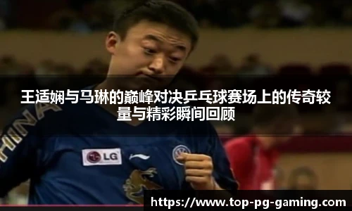 王适娴与马琳的巅峰对决乒乓球赛场上的传奇较量与精彩瞬间回顾