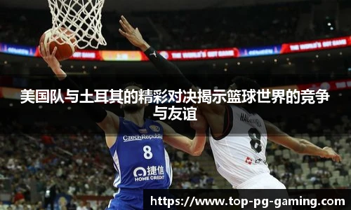 美国队与土耳其的精彩对决揭示篮球世界的竞争与友谊