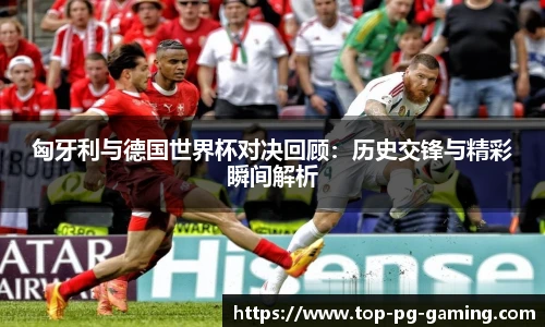 匈牙利与德国世界杯对决回顾：历史交锋与精彩瞬间解析