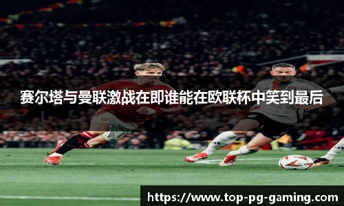 赛尔塔与曼联激战在即谁能在欧联杯中笑到最后
