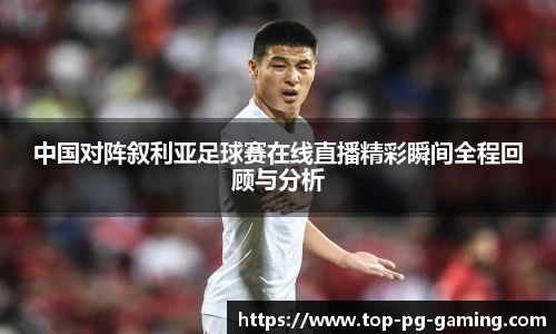 中国对阵叙利亚足球赛在线直播精彩瞬间全程回顾与分析